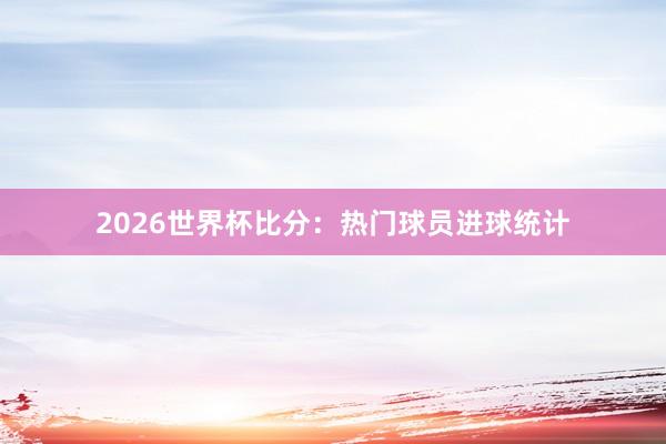 2026世界杯比分：热门球员进球统计